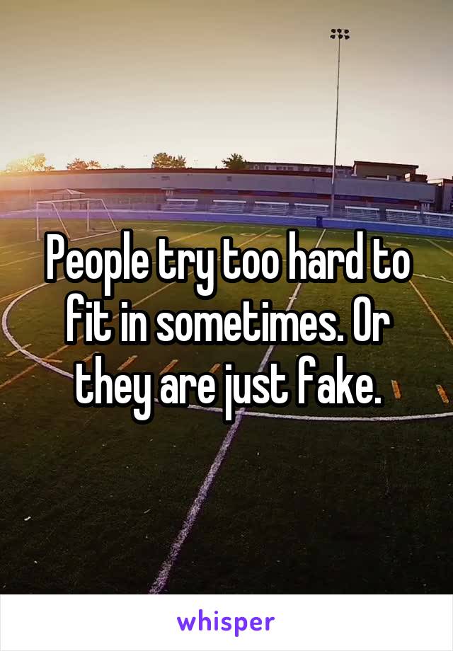 People try too hard to fit in sometimes. Or they are just fake.
