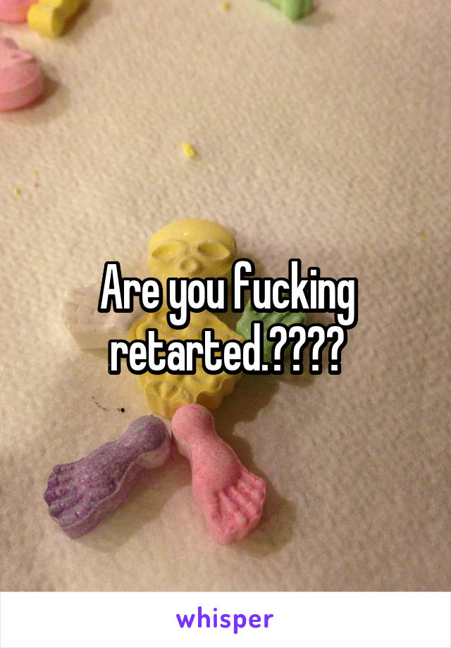 Are you fucking retarted.????