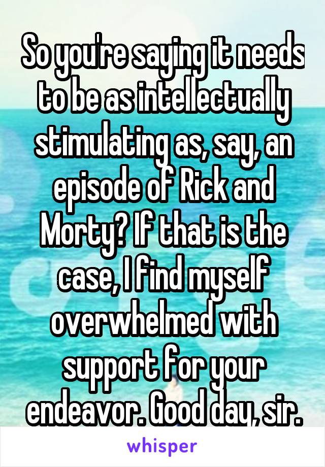 So you're saying it needs to be as intellectually stimulating as, say, an episode of Rick and Morty? If that is the case, I find myself overwhelmed with support for your endeavor. Good day, sir.