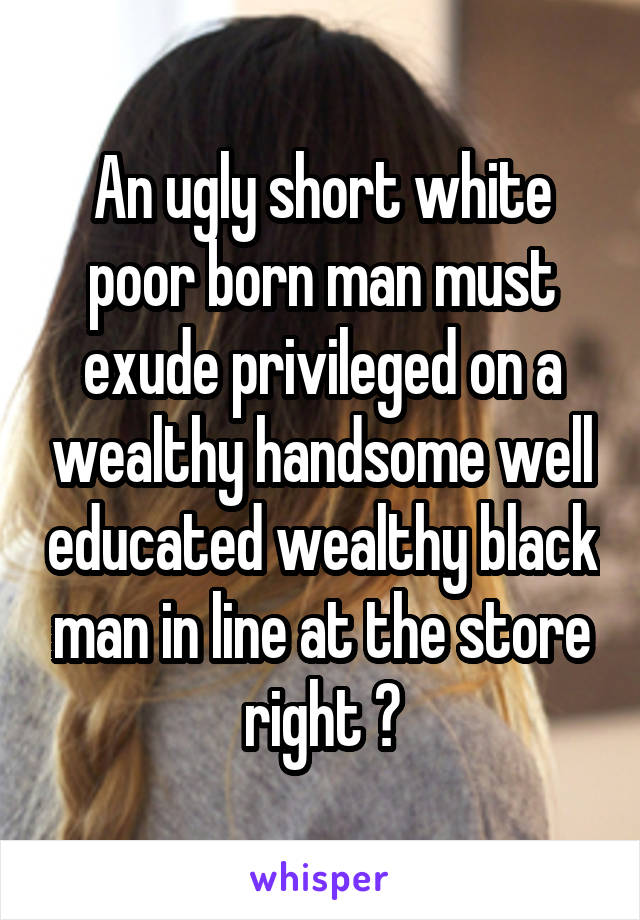 An ugly short white poor born man must exude privileged on a wealthy handsome well educated wealthy black man in line at the store right ?