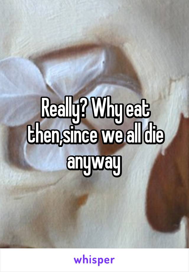 Really? Why eat then,since we all die anyway 