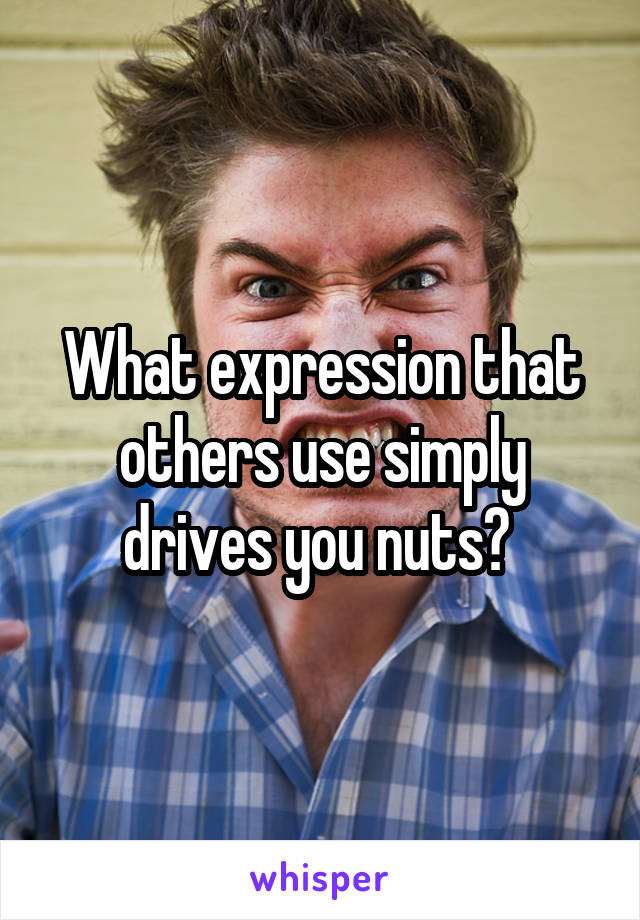 What expression that others use simply drives you nuts? 