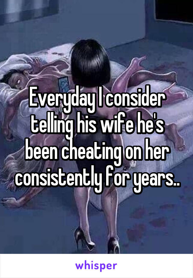 Everyday I consider telling his wife he's been cheating on her consistently for years..