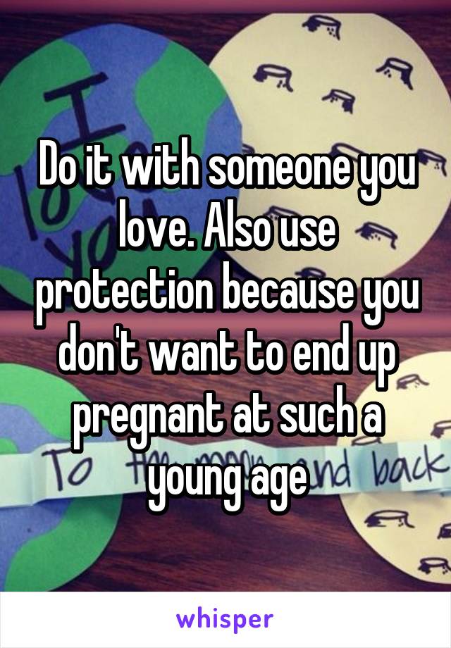 Do it with someone you love. Also use protection because you don't want to end up pregnant at such a young age