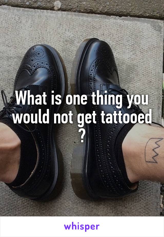 What is one thing you would not get tattooed ?