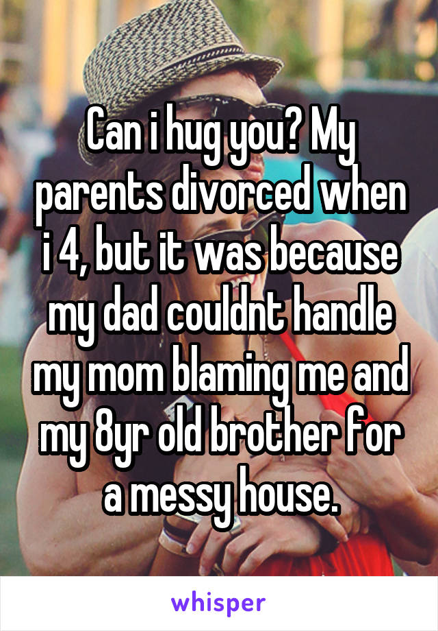 Can i hug you? My parents divorced when i 4, but it was because my dad couldnt handle my mom blaming me and my 8yr old brother for a messy house.