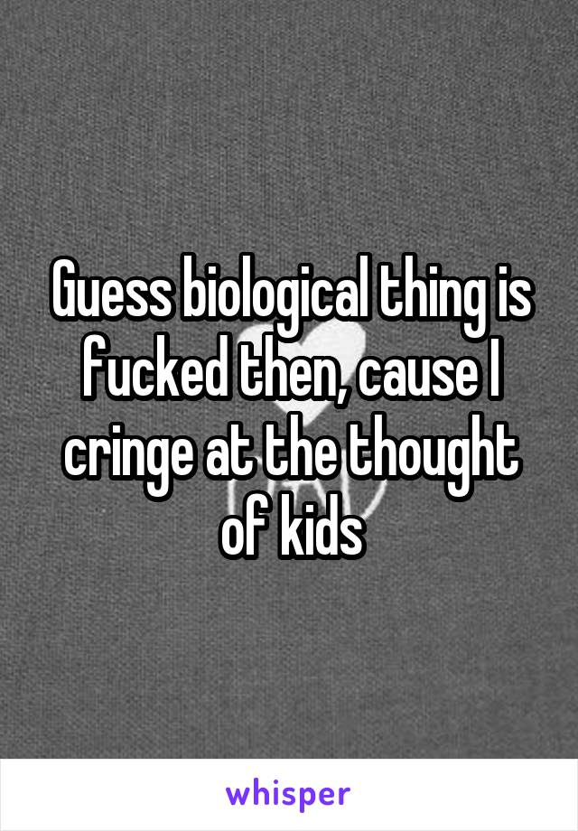 Guess biological thing is fucked then, cause I cringe at the thought of kids