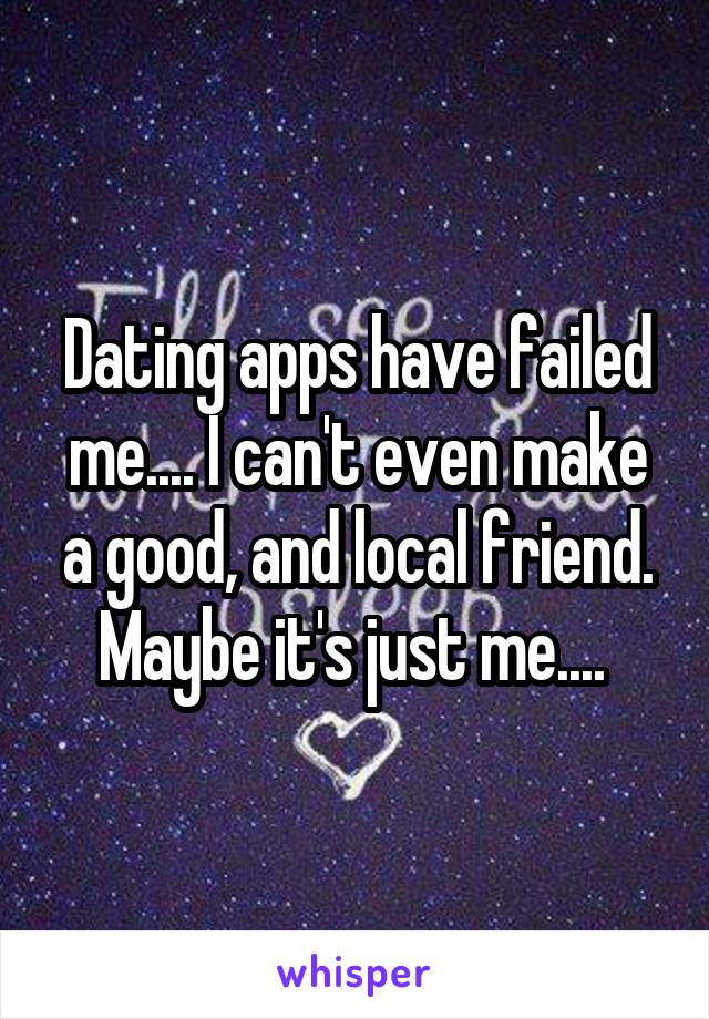 Dating apps have failed me.... I can't even make a good, and local friend. Maybe it's just me.... 