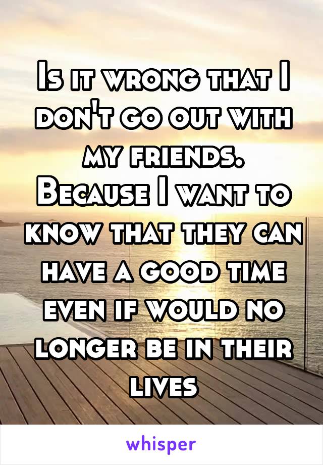 Is it wrong that I don't go out with my friends.
Because I want to know that they can have a good time even if would no longer be in their lives