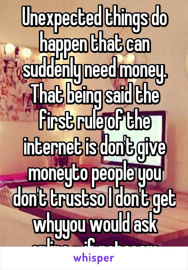 Unexpected things do happen that can suddenly need money. That being said the first rule of the internet is don't give moneyto people you don't trustso I don't get whyyou would ask online - if notscam