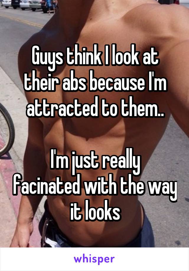 Guys think I look at their abs because I'm attracted to them..

I'm just really facinated with the way it looks