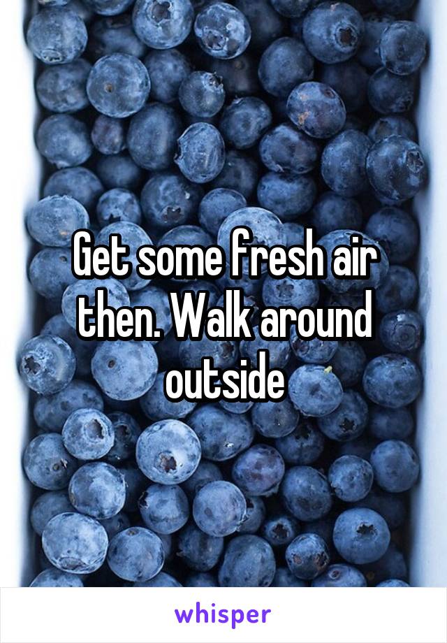 Get some fresh air then. Walk around outside
