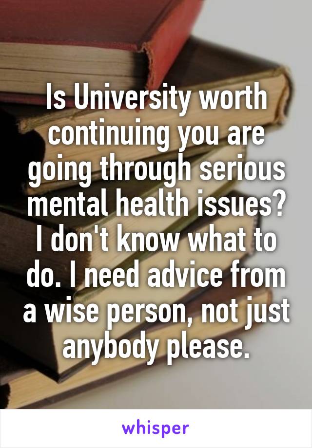 Is University worth continuing you are going through serious mental health issues? I don't know what to do. I need advice from a wise person, not just anybody please.
