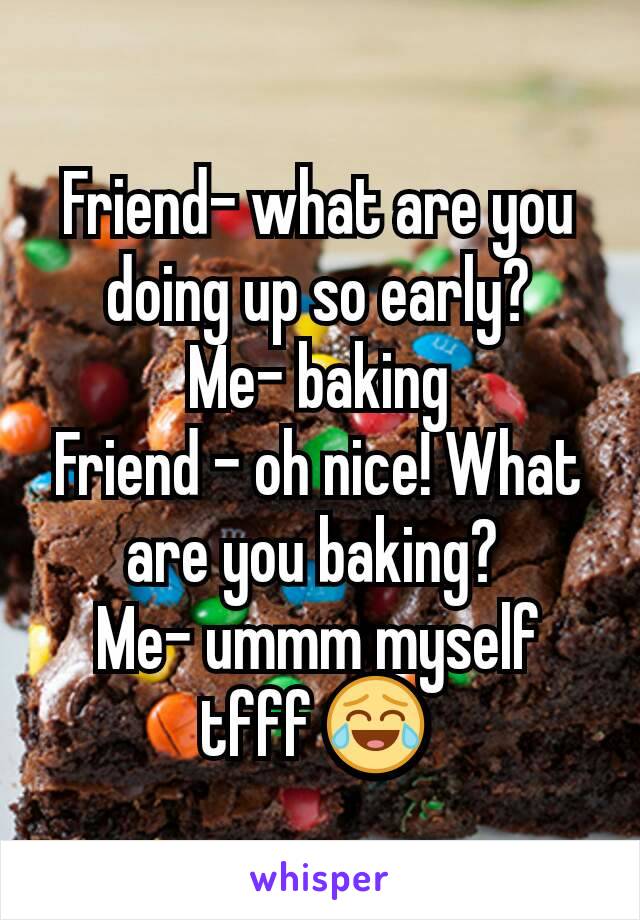 Friend- what are you doing up so early?
Me- baking
Friend - oh nice! What are you baking? 
Me- ummm myself tfff 😂 
