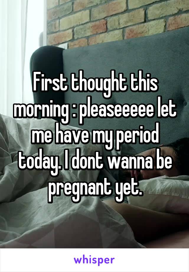 First thought this morning : pleaseeeee let me have my period today. I dont wanna be pregnant yet.