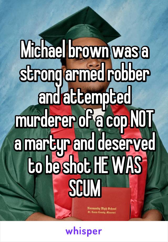 Michael brown was a strong armed robber and attempted murderer of a cop NOT a martyr and deserved to be shot HE WAS SCUM