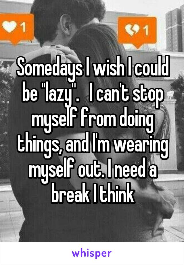 Somedays I wish I could be "lazy".   I can't stop myself from doing things, and I'm wearing myself out. I need a break I think