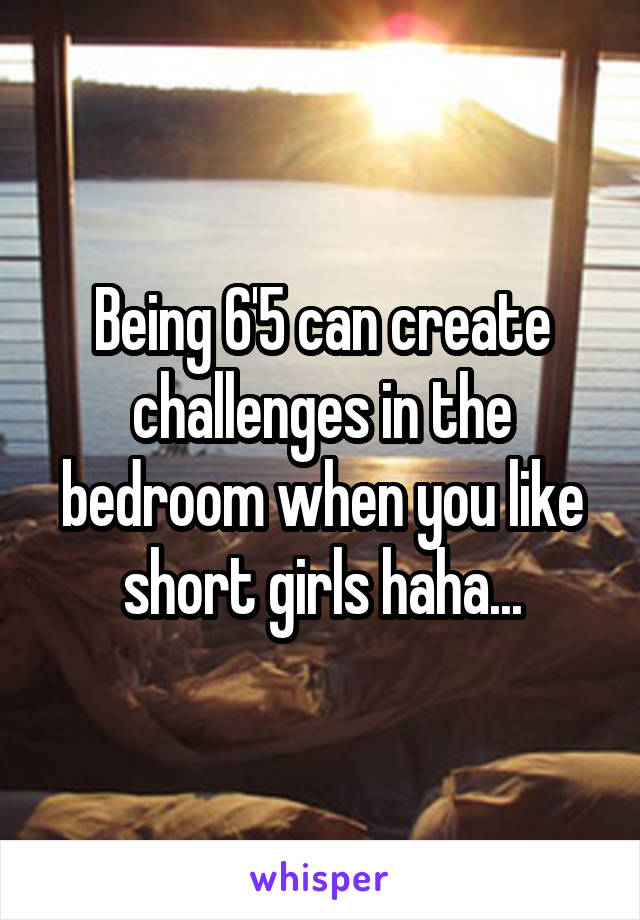 Being 6'5 can create challenges in the bedroom when you like short girls haha...