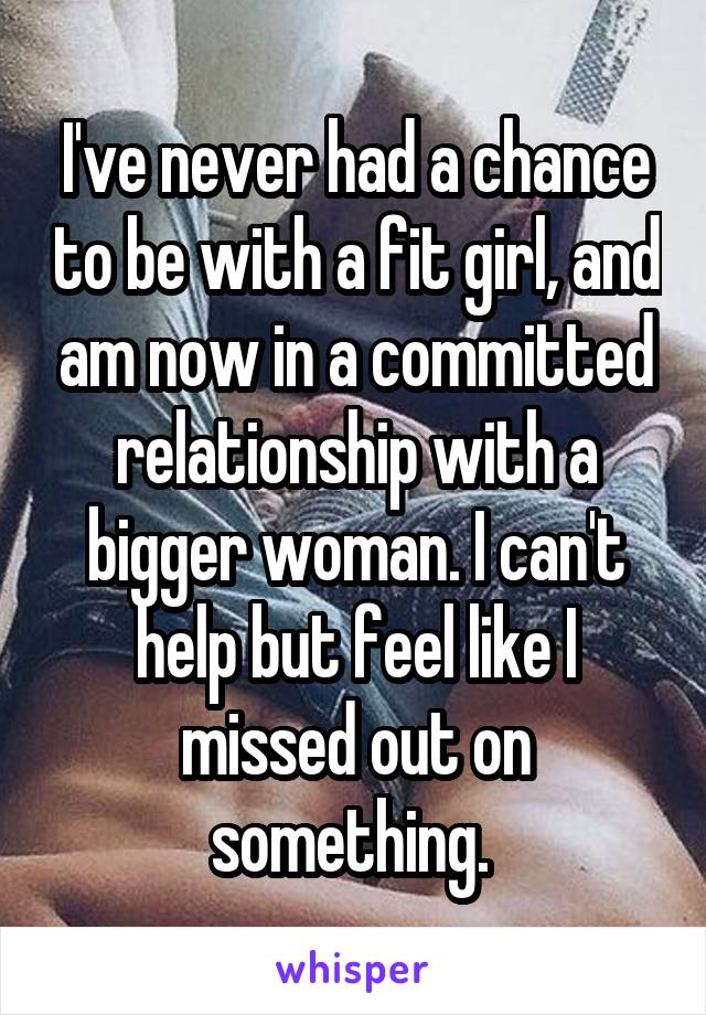 I've never had a chance to be with a fit girl, and am now in a committed relationship with a bigger woman. I can't help but feel like I missed out on something. 