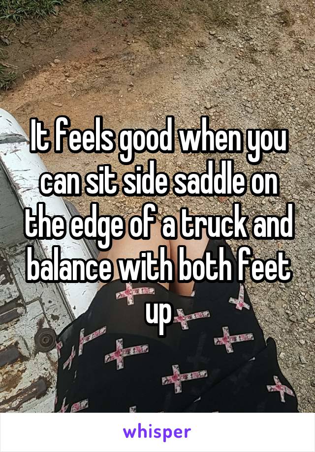 It feels good when you can sit side saddle on the edge of a truck and balance with both feet up