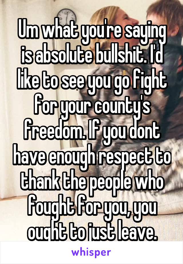 Um what you're saying is absolute bullshit. I'd like to see you go fight for your county's freedom. If you dont have enough respect to thank the people who fought for you, you ought to just leave.