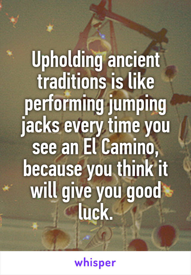 Upholding ancient traditions is like performing jumping jacks every time you see an El Camino, because you think it will give you good luck.