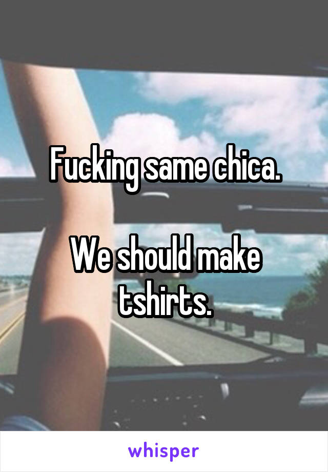 Fucking same chica.

We should make tshirts.