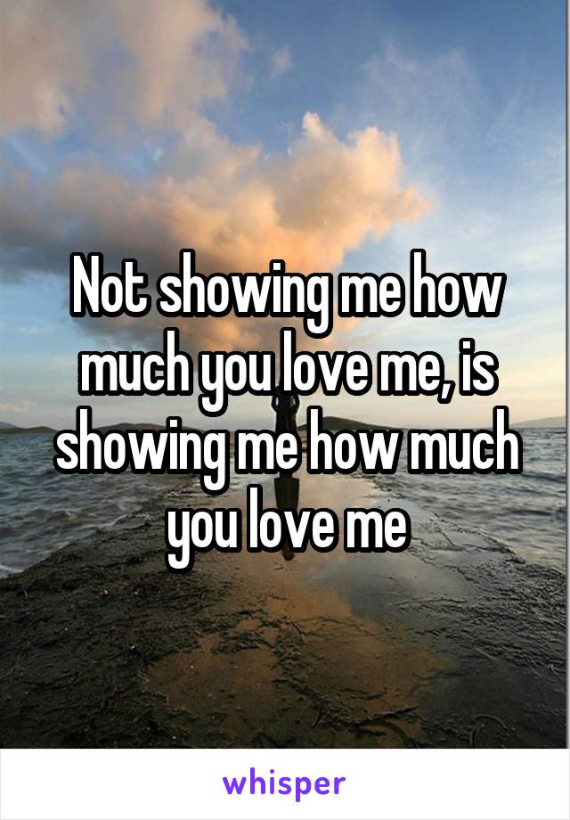 Not showing me how much you love me, is showing me how much you love me