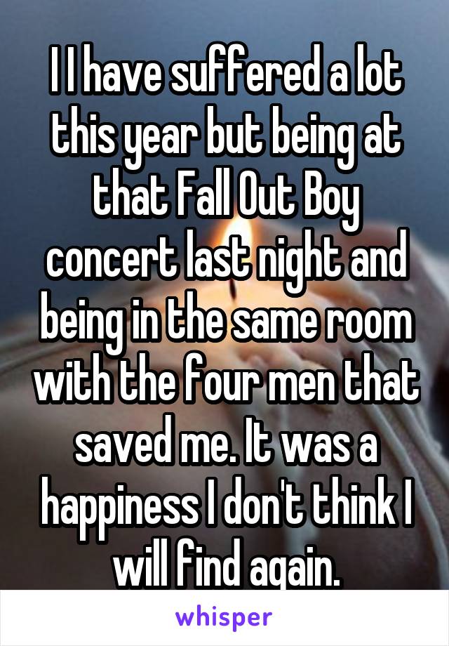 I I have suffered a lot this year but being at that Fall Out Boy concert last night and being in the same room with the four men that saved me. It was a happiness I don't think I will find again.