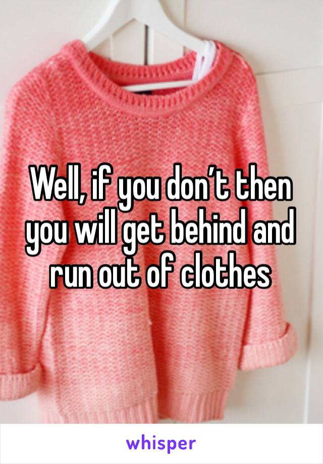 Well, if you don’t then you will get behind and run out of clothes