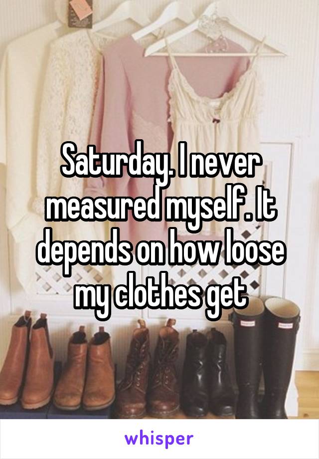 Saturday. I never measured myself. It depends on how loose my clothes get