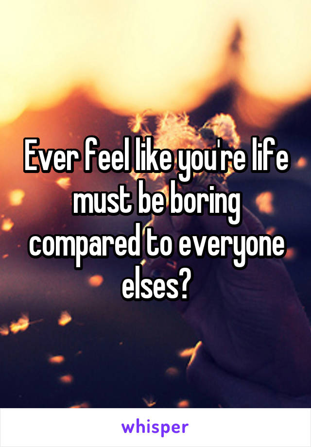 Ever feel like you're life must be boring compared to everyone elses?