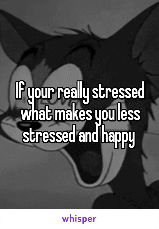 If your really stressed what makes you less stressed and happy 