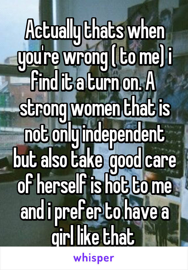 Actually thats when you're wrong ( to me) i find it a turn on. A  strong women that is not only independent but also take  good care of herself is hot to me and i prefer to have a girl like that 