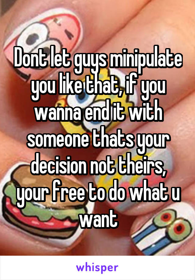 Dont let guys minipulate you like that, if you wanna end it with someone thats your decision not theirs, your free to do what u want