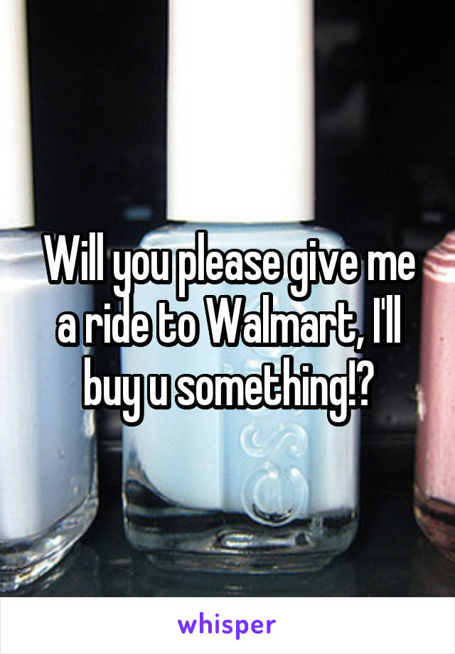 Will you please give me a ride to Walmart, I'll buy u something!?
