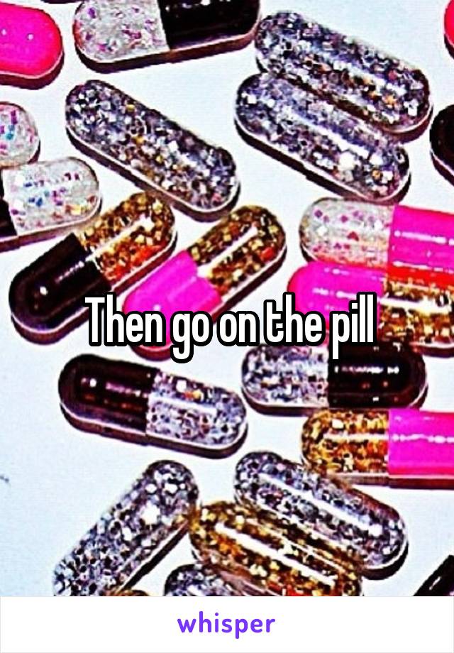 Then go on the pill