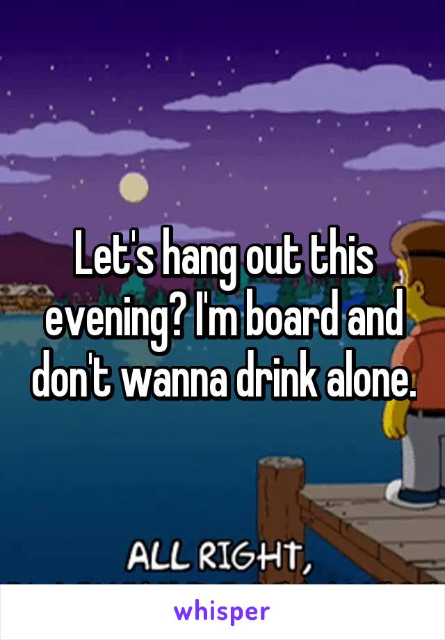 Let's hang out this evening? I'm board and don't wanna drink alone.