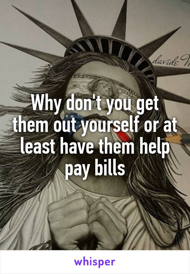 Why don't you get them out yourself or at least have them help pay bills