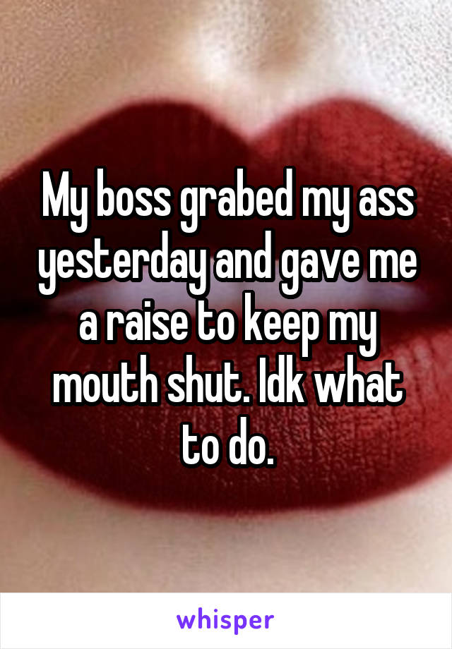 My boss grabed my ass yesterday and gave me a raise to keep my mouth shut. Idk what to do.
