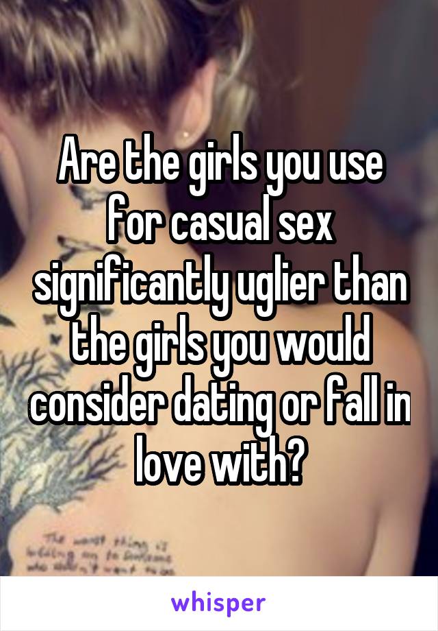 Are the girls you use for casual sex significantly uglier than the girls you would consider dating or fall in love with?