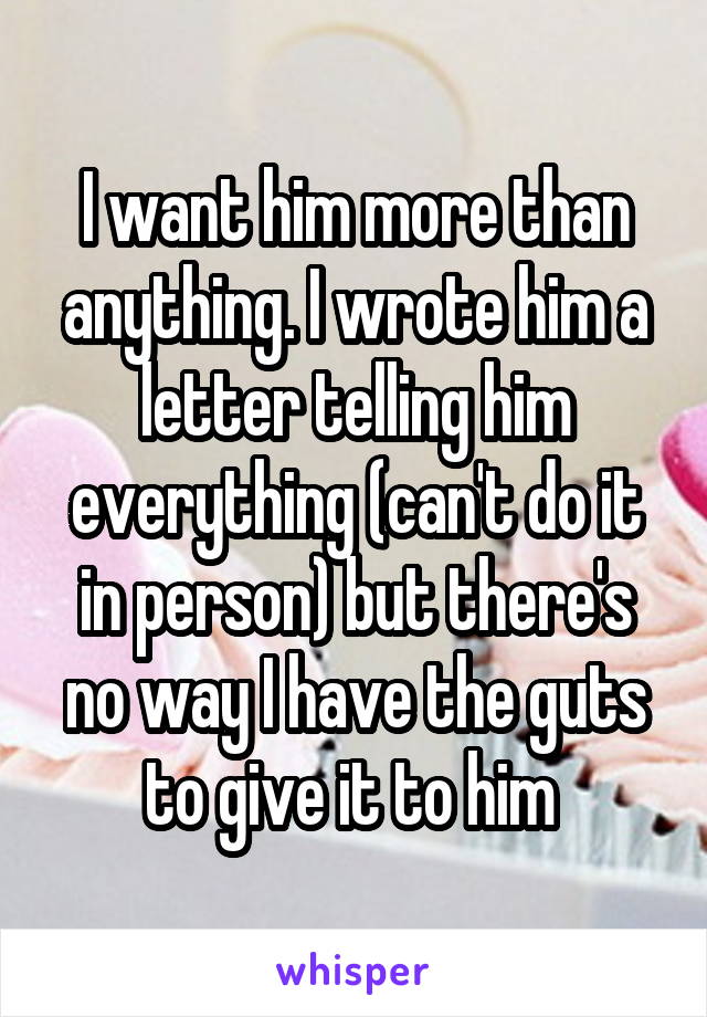 I want him more than anything. I wrote him a letter telling him everything (can't do it in person) but there's no way I have the guts to give it to him 