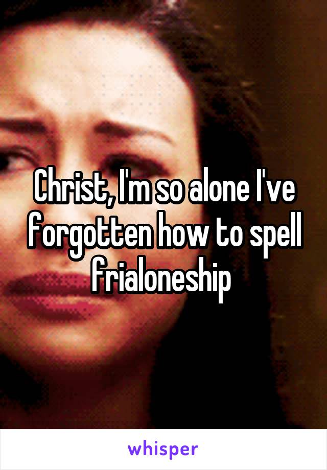Christ, I'm so alone I've forgotten how to spell frialoneship 