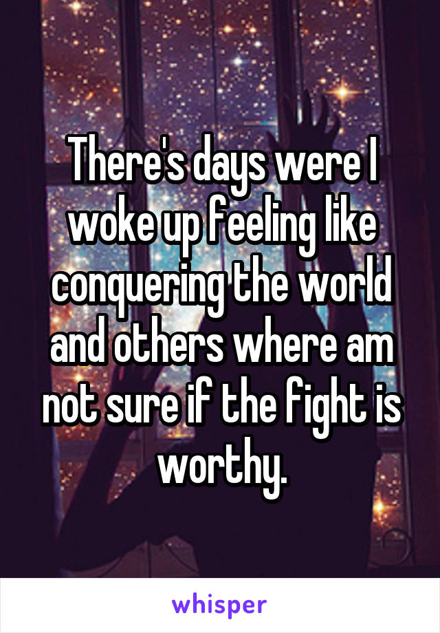 There's days were I woke up feeling like conquering the world and others where am not sure if the fight is worthy.