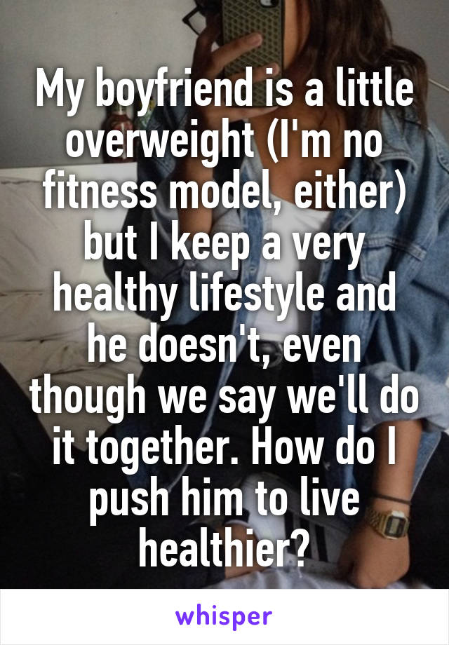 My boyfriend is a little overweight (I'm no fitness model, either) but I keep a very healthy lifestyle and he doesn't, even though we say we'll do it together. How do I push him to live healthier?