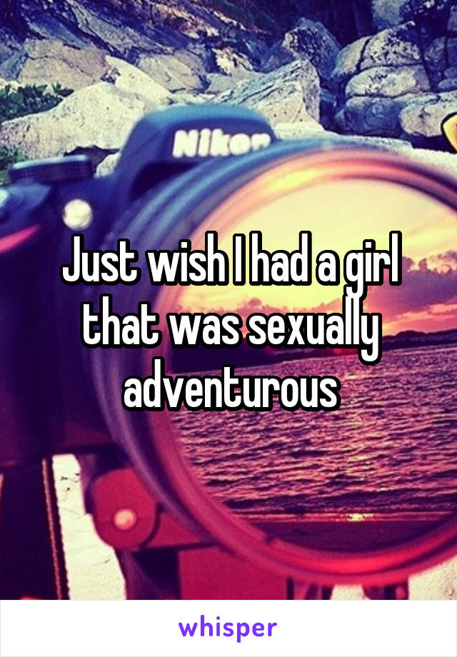 Just wish I had a girl that was sexually adventurous