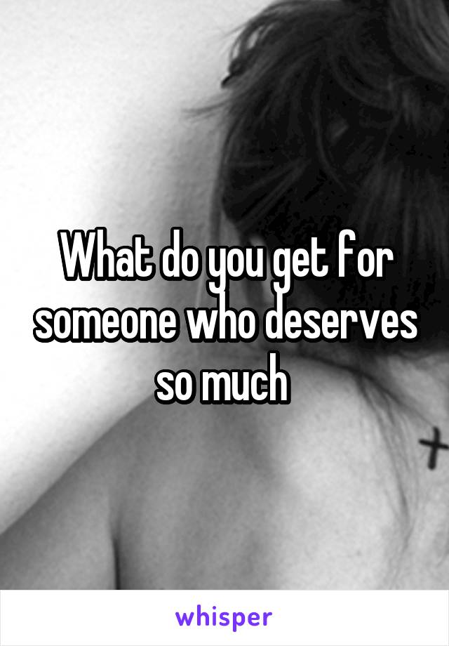 What do you get for someone who deserves so much 