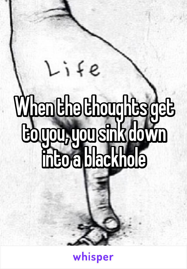 When the thoughts get to you, you sink down into a blackhole