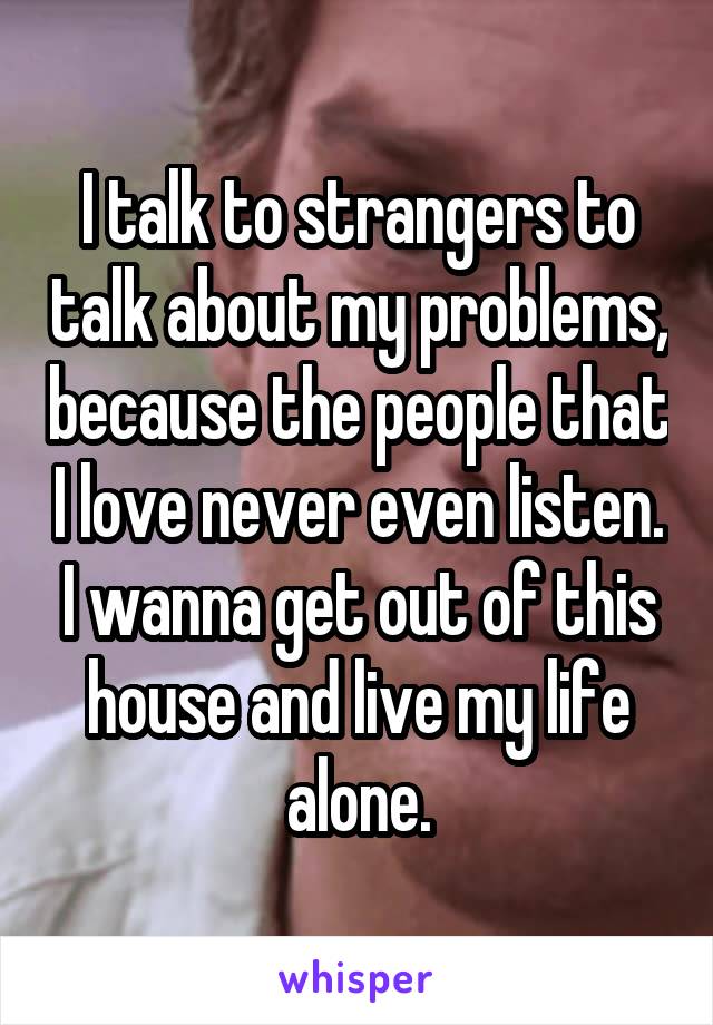 I talk to strangers to talk about my problems, because the people that I love never even listen. I wanna get out of this house and live my life alone.