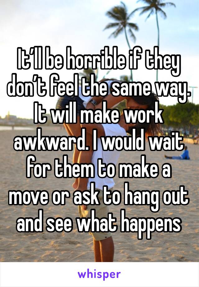 It’ll be horrible if they don’t feel the same way. It will make work awkward. I would wait for them to make a move or ask to hang out and see what happens 